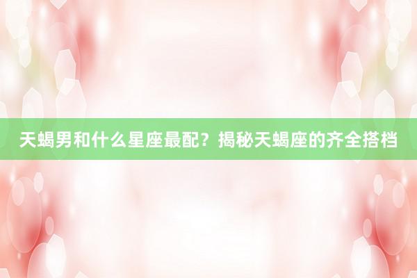 天蝎男和什么星座最配？揭秘天蝎座的齐全搭档