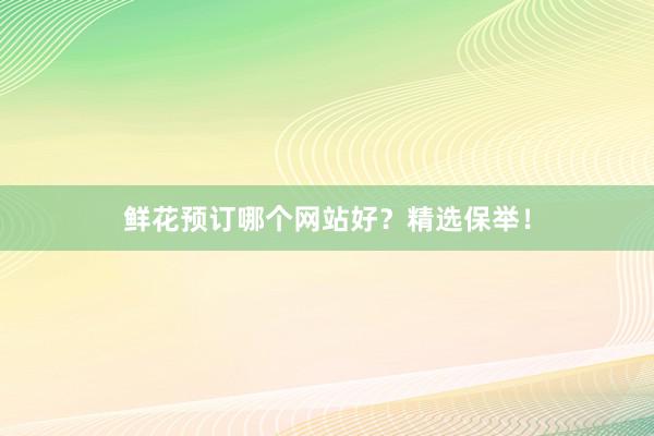 鲜花预订哪个网站好？精选保举！